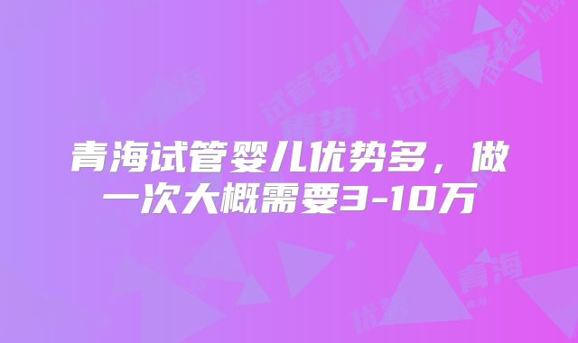 青海试管婴儿优势多，做一次大概需要3-10万