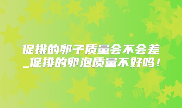 促排的卵子质量会不会差_促排的卵泡质量不好吗！