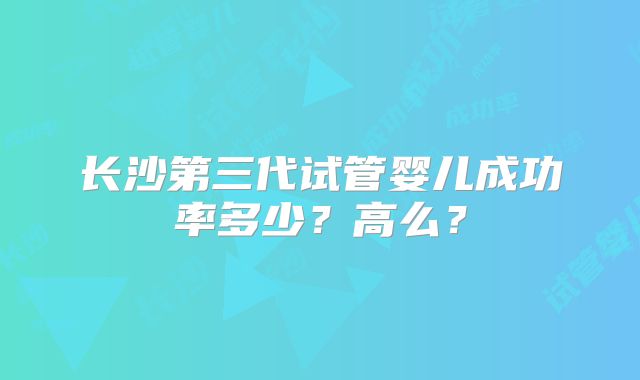 长沙第三代试管婴儿成功率多少?高么?
