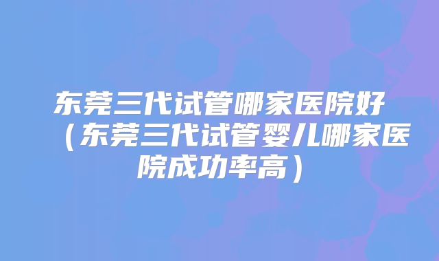 东莞三代试管哪家医院好（东莞三代试管婴儿哪家医院成功率高）