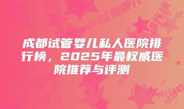 成都试管婴儿私人医院排行榜，2025年最权威医院推荐与评测