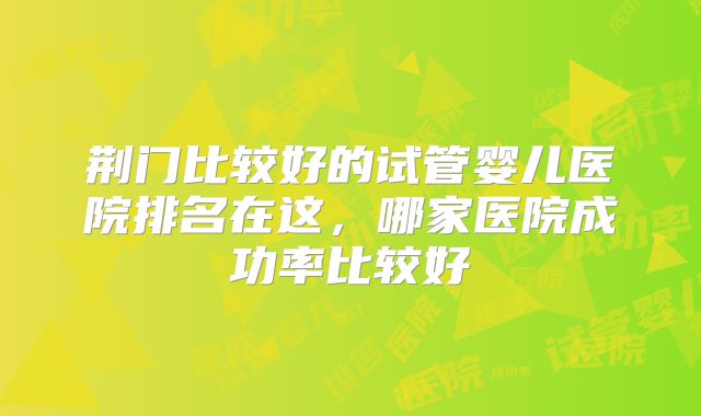 荆门比较好的试管婴儿医院排名在这，哪家医院成功率比较好