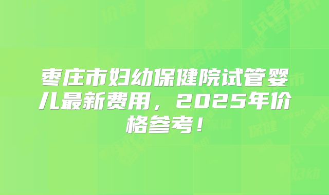 枣庄市妇幼保健院试管婴儿最新费用，2025年价格参考！