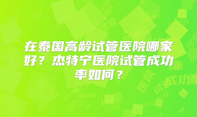 在泰国高龄试管医院哪家好？杰特宁医院试管成功率如何？