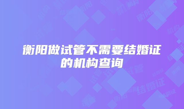 衡阳做试管不需要结婚证的机构查询