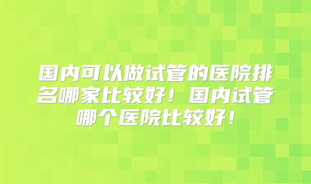 国内可以做试管的医院排名哪家比较好！国内试管哪个医院比较好！