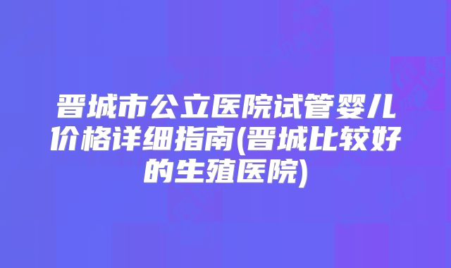 晋城市公立医院试管婴儿价格详细指南(晋城比较好的生殖医院)