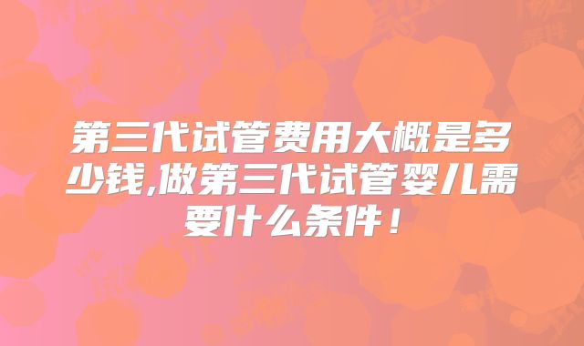 第三代试管费用大概是多少钱,做第三代试管婴儿需要什么条件!