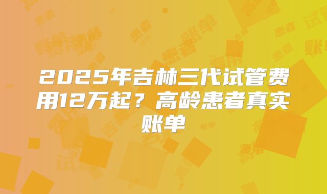 2025年吉林三代试管费用12万起？高龄患者真实账单
