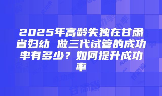 2025年高龄失独在甘肃省妇幼 做三代试管的成功率有多少？如何提升成功率