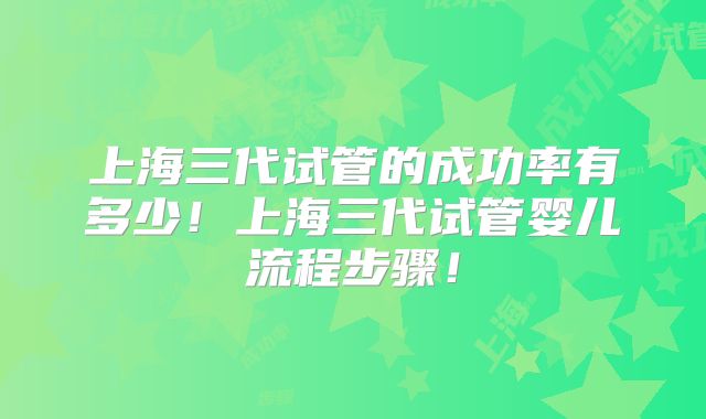 上海三代试管的成功率有多少!上海三代试管婴儿流程步骤!