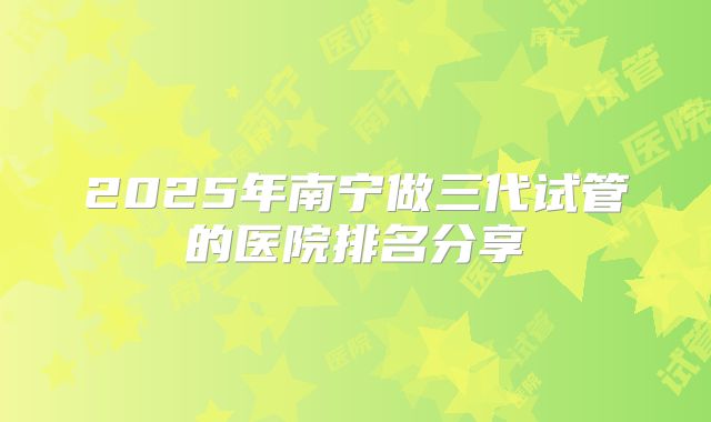 2025年南宁做三代试管的医院排名分享