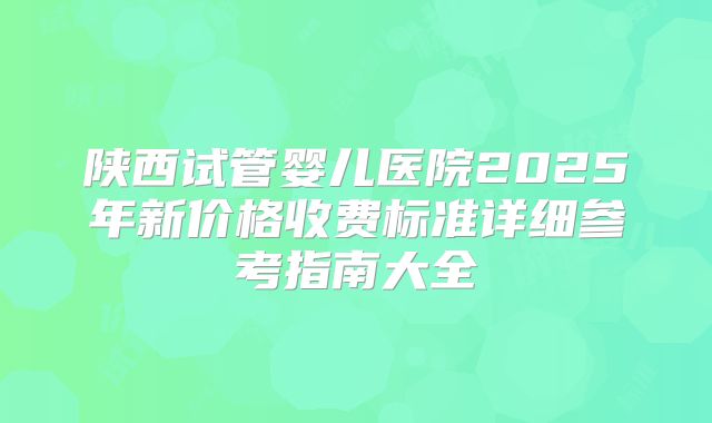 陕西试管婴儿医院2025年新价格收费标准详细参考指南大全
