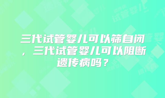三代试管婴儿可以筛自闭,三代试管婴儿可以阻断遗传病吗?