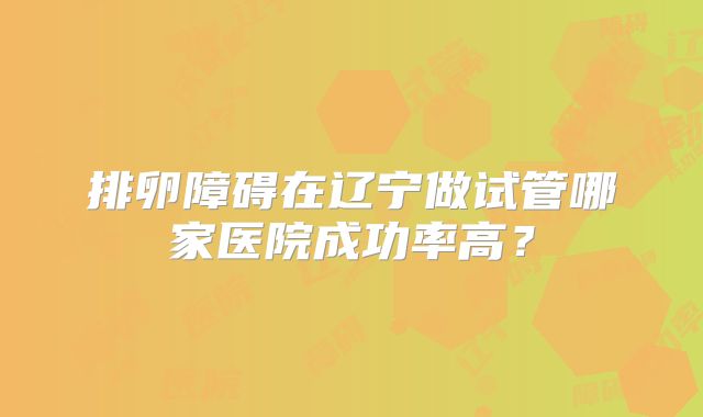 排卵障碍在辽宁做试管哪家医院成功率高?