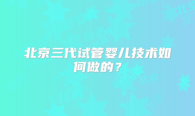 北京三代试管婴儿技术如何做的？