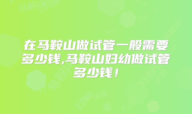 在马鞍山做试管一般需要多少钱,马鞍山妇幼做试管多少钱！