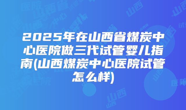 2025年在山西省煤炭中心医院做三代试管婴儿指南(山西煤炭中心医院试管怎么样)