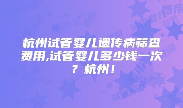 杭州试管婴儿遗传病筛查费用,试管婴儿多少钱一次？杭州！