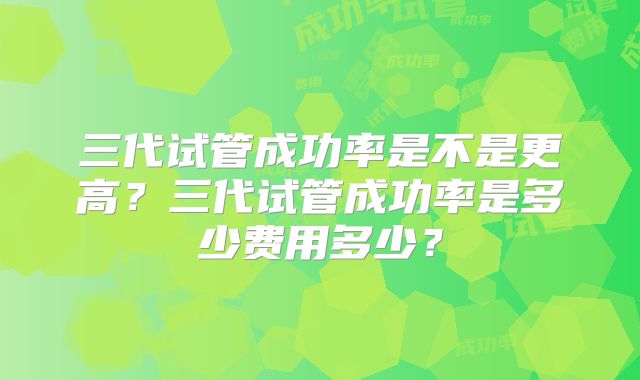三代试管成功率是不是更高？三代试管成功率是多少费用多少？