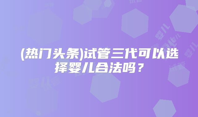 (热门头条)试管三代可以选择婴儿合法吗?