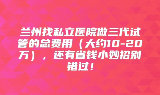 兰州找私立医院做三代试管的总费用（大约10-20万），还有省钱小妙招别错过！