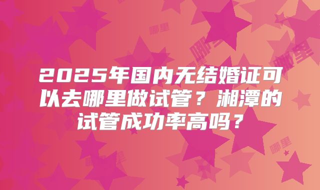 2025年国内无结婚证可以去哪里做试管？湘潭的试管成功率高吗？
