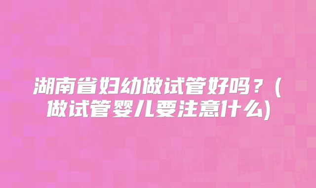 湖南省妇幼做试管好吗？(做试管婴儿要注意什么)