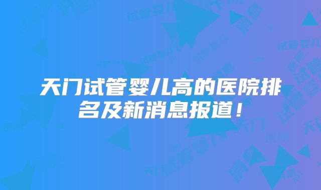 天门试管婴儿高的医院排名及新消息报道！