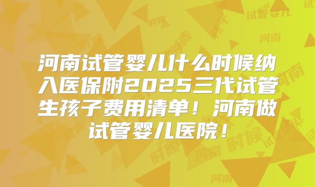 河南试管婴儿什么时候纳入医保附2025三代试管生孩子费用清单！河南做试管婴儿医院！