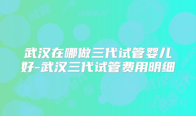 武汉在哪做三代试管婴儿好-武汉三代试管费用明细