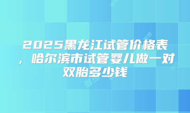 2025黑龙江试管价格表，哈尔滨市试管婴儿做一对双胎多少钱