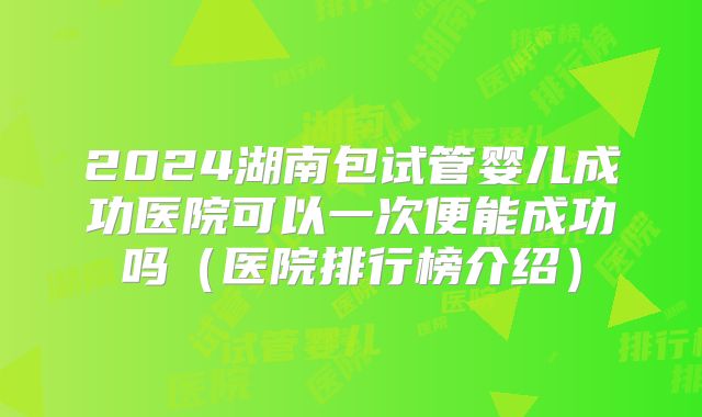 2024湖南包试管婴儿成功医院可以一次便能成功吗（医院排行榜介绍）