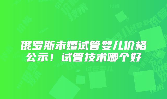俄罗斯未婚试管婴儿价格公示!试管技术哪个好