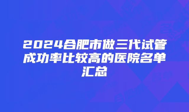 2024合肥市做三代试管成功率比较高的医院名单汇总