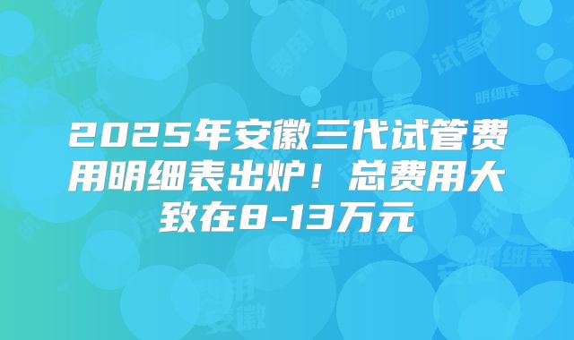 2025年安徽三代试管费用明细表出炉！总费用大致在8-13万元