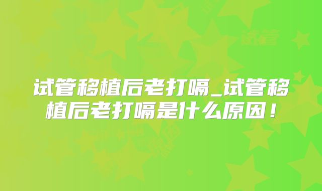 试管移植后老打嗝_试管移植后老打嗝是什么原因!