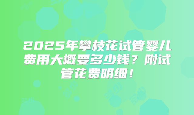 2025年攀枝花试管婴儿费用大概要多少钱？附试管花费明细！