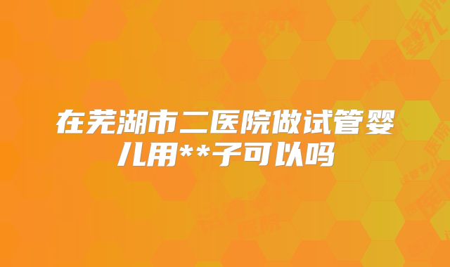 在芜湖市二医院做试管婴儿用**子可以吗