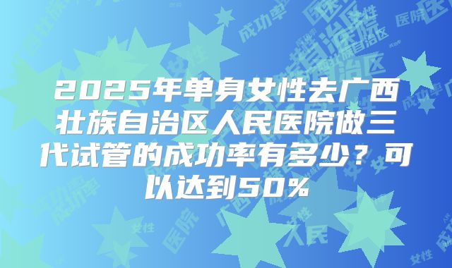 2025年单身女性去广西壮族自治区人民医院做三代试管的成功率有多少？可以达到50%