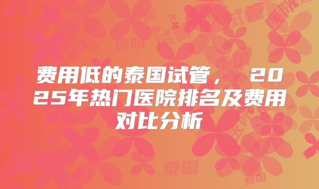 费用低的泰国试管， 2025年热门医院排名及费用对比分析