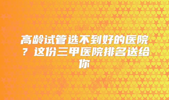 高龄试管选不到好的医院？这份三甲医院排名送给你