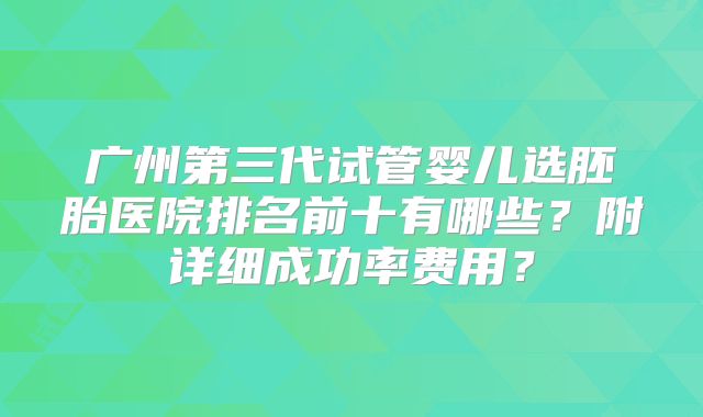 广州第三代试管婴儿选胚胎医院排名前十有哪些?附详细成功率费用?