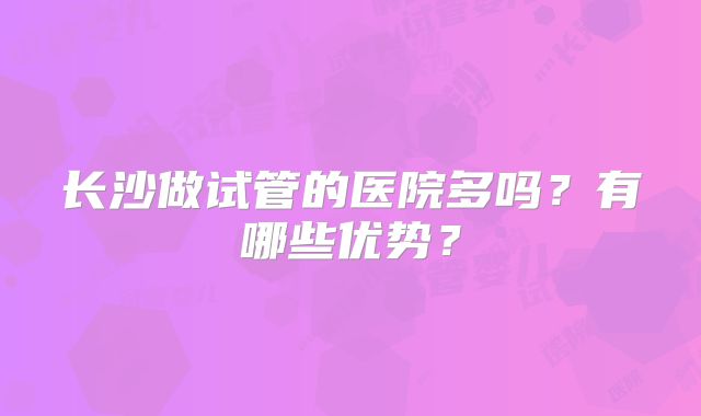 长沙做试管的医院多吗?有哪些优势?