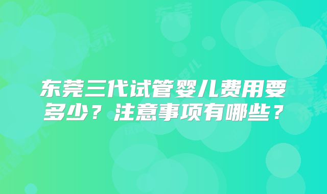 东莞三代试管婴儿费用要多少？注意事项有哪些？
