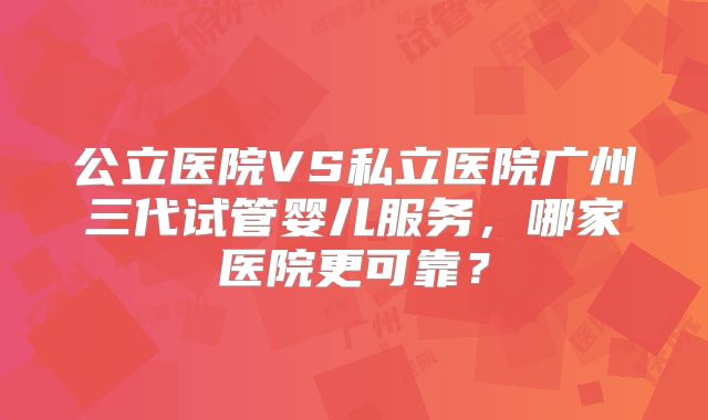 公立医院VS私立医院广州三代试管婴儿服务,哪家医院更可靠?