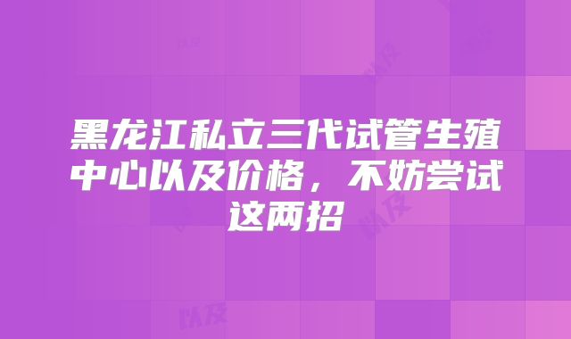 黑龙江私立三代试管生殖中心以及价格，不妨尝试这两招