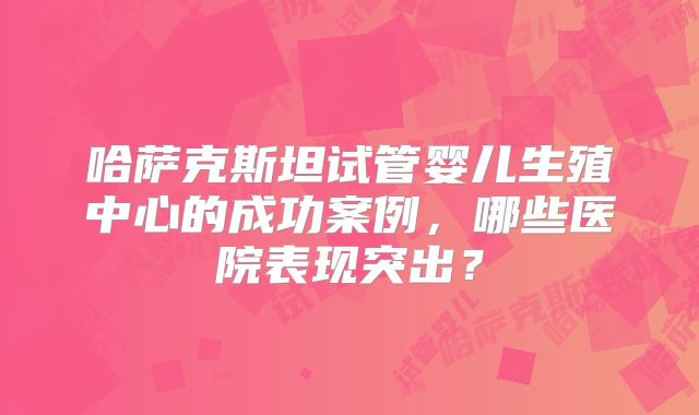 哈萨克斯坦试管婴儿生殖中心的成功案例，哪些医院表现突出？