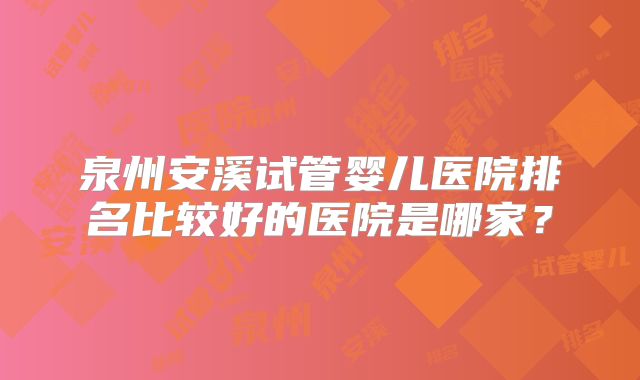 泉州安溪试管婴儿医院排名比较好的医院是哪家？