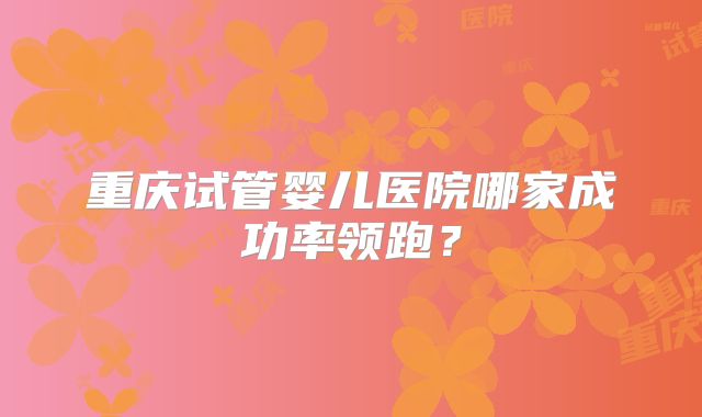 重庆试管婴儿医院哪家成功率领跑?